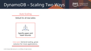 © 2019, Amazon Web Services, Inc. or its Affiliates. All rights reserved.
DynamoDB – Scaling Two Ways
Auto Scaling
Default for all new tables
Specify upper and
lower bounds
Use case: General scaling, great
solution for most applications.
 