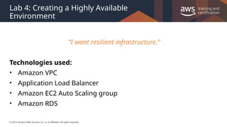 © 2019, Amazon Web Services, Inc. or its Affiliates. All rights reserved.
Lab 4: Creating a Highly Available
Environment
”I want resilient infrastructure.”
Technologies used:
• Amazon VPC
• Application Load Balancer
• Amazon EC2 Auto Scaling group
• Amazon RDS
 