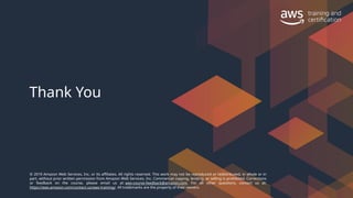 © 2019 Amazon Web Services, Inc. or its affiliates. All rights reserved. This work may not be reproduced or redistributed, in whole or in
part, without prior written permission from Amazon Web Services, Inc. Commercial copying, lending, or selling is prohibited. Corrections
or feedback on the course, please email us at: aws-course-feedback@amazon.com. For all other questions, contact us at:
https://aws.amazon.com/contact-us/aws-training/. All trademarks are the property of their owners.
Thank You
 