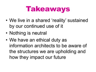 Takeaways
• We live in a shared ‘reality’ sustained
by our continued use of it
• Nothing is neutral
• We have an ethical duty as
information architects to be aware of
the structures we are upholding and
how they impact our future
 