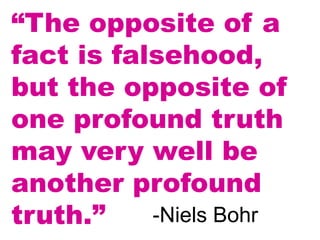 “The opposite of a
fact is falsehood,
but the opposite of
one profound truth
may very well be
another profound
truth.” -Niels Bohr
 