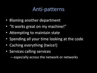 Anti-patterns
•   Blaming another department
•   “It works great on my machine!”
•   Attempting to maintain state
•   Spending all your time looking at the code
•   Caching everything (twice!)
•   Services calling services
    – especially across the network or networks
 