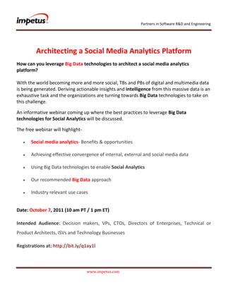               <br />Architecting a Social Media Analytics Platform<br />How can you leverage Big Data technologies to architect a social media analytics platform?With the world becoming more and more social, TBs and PBs of digital and multimedia data is being generated. Deriving actionable insights and intelligence from this massive data is an exhaustive task and the organizations are turning towards Big Data technologies to take on this challenge.<br />An informative webinar coming up where the best practices to leverage Big Data technologies for Social Analytics will be discussed.<br />The free webinar will highlight- <br /> Social media analytics- Benefits & opportunities<br /> Achieving effective convergence of internal, external and social media data<br /> Using Big Data technologies to enable Social Analytics<br /> Our recommended Big Data approach<br /> Industry relevant use cases<br />Date: October 7, 2011 (10 am PT / 1 pm ET)<br />Intended Audience: Decision makers, VPs, CTOs, Directors of Enterprises, Technical or Product Architects, ISVs and Technology Businesses <br />Registrations at: http://bit.ly/q1ay1l<br />