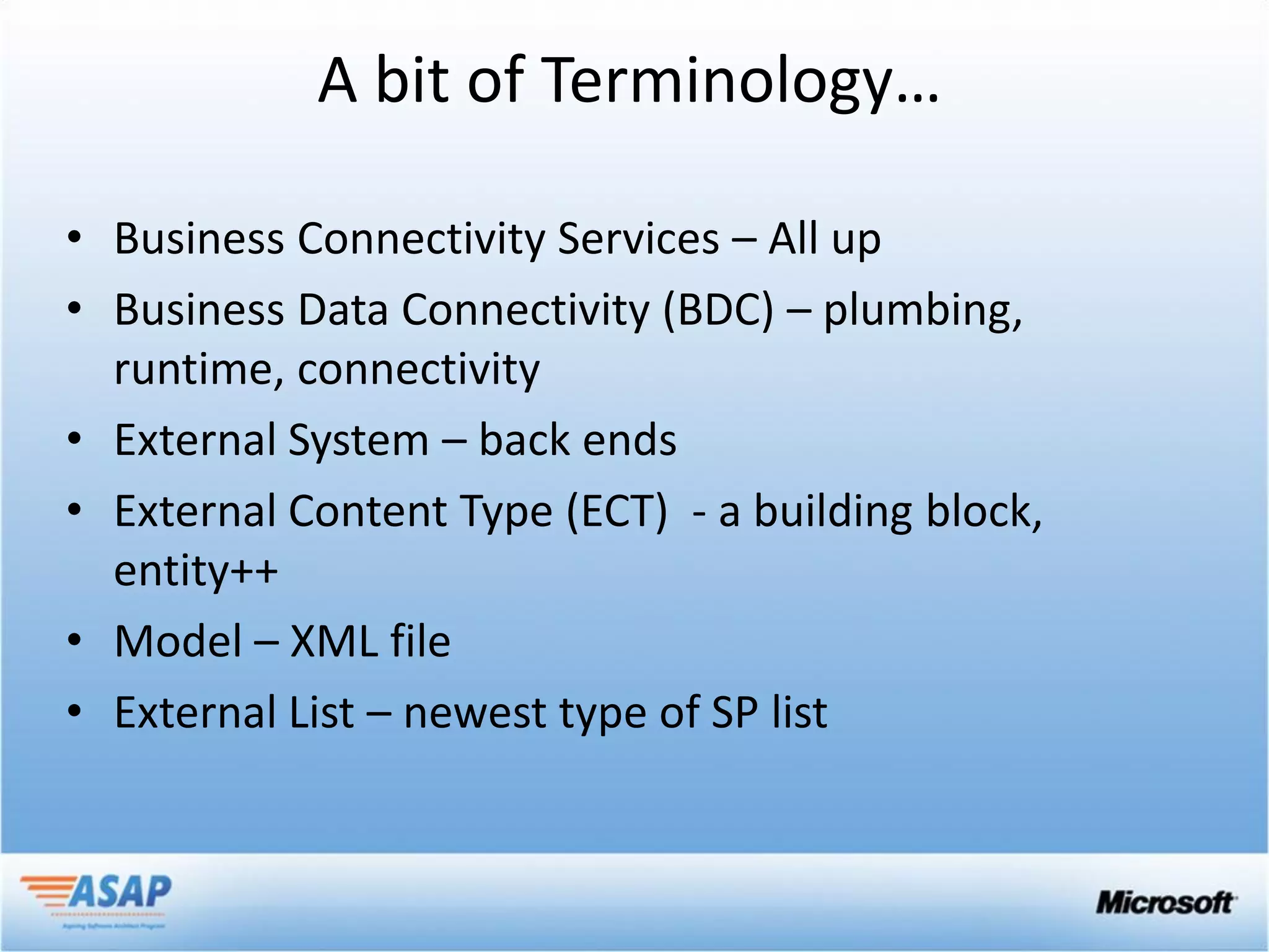 A bit of Terminology…

• Business Connectivity Services – All up
• Business Data Connectivity (BDC) – plumbing,
  runtime, connectivity
• External System – back ends
• External Content Type (ECT) - a building block,
  entity++
• Model – XML file
• External List – newest type of SP list
 