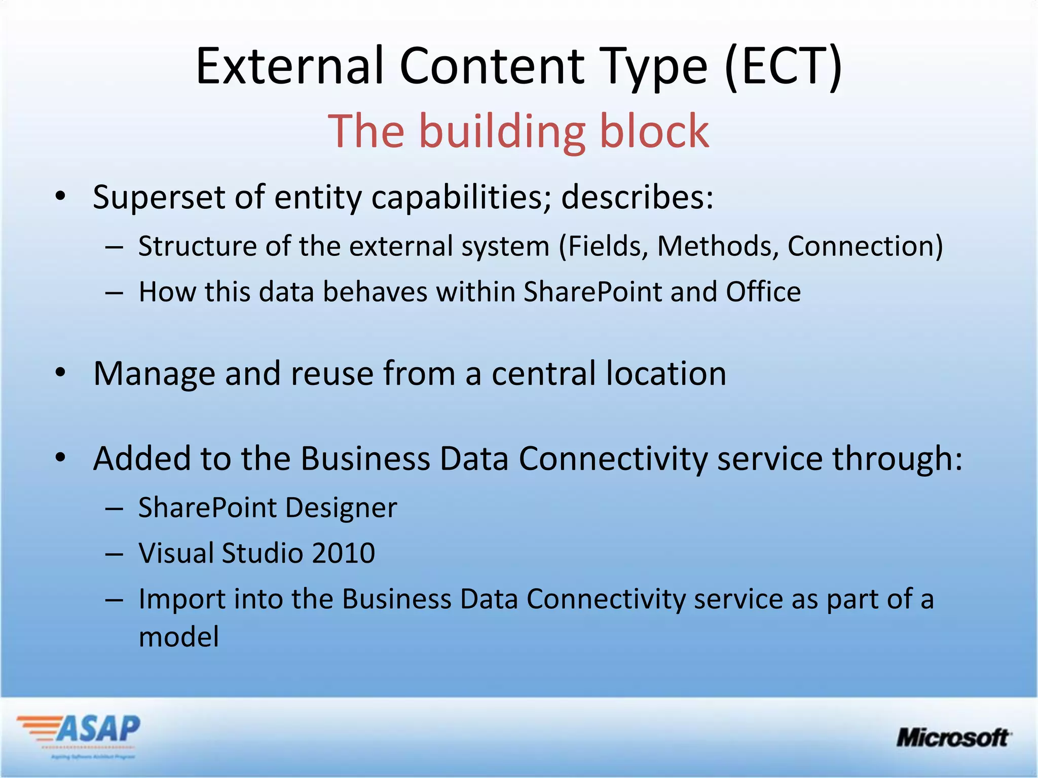 External Content Type (ECT)

• Superset of entity capabilities; describes:
   – Structure of the external system (Fields, Methods, Connection)
   – How this data behaves within SharePoint and Office

• Manage and reuse from a central location

• Added to the Business Data Connectivity service through:
   – SharePoint Designer
   – Visual Studio 2010
   – Import into the Business Data Connectivity service as part of a
     model
 