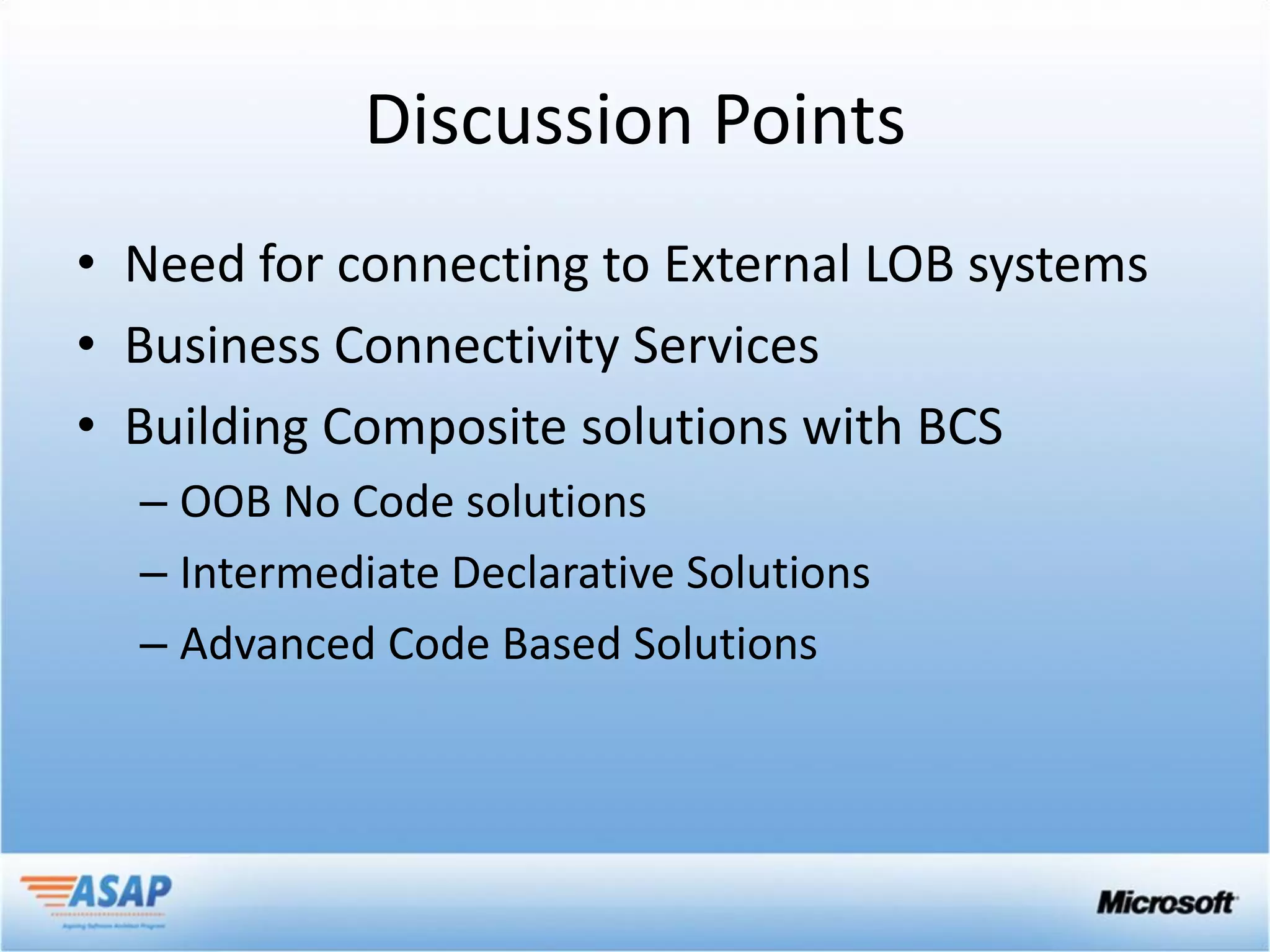 Discussion Points
• Need for connecting to External LOB systems
• Business Connectivity Services
• Building Composite solutions with BCS
  – OOB No Code solutions
  – Intermediate Declarative Solutions
  – Advanced Code Based Solutions
 