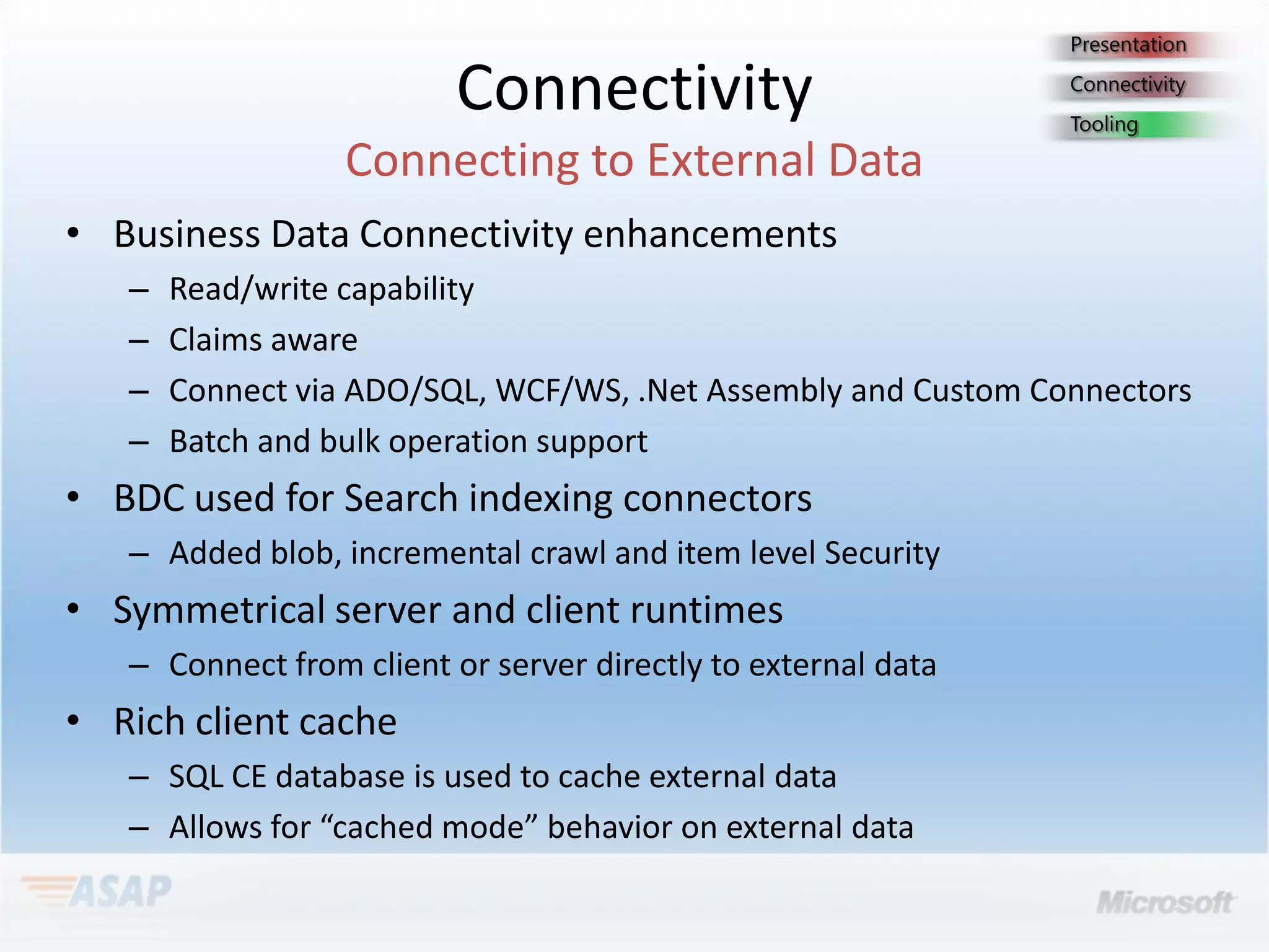 Connectivity
• Business Data Connectivity enhancements
   –   Read/write capability
   –   Claims aware
   –   Connect via ADO/SQL, WCF/WS, .Net Assembly and Custom Connectors
   –   Batch and bulk operation support
• BDC used for Search indexing connectors
   – Added blob, incremental crawl and item level Security
• Symmetrical server and client runtimes
   – Connect from client or server directly to external data
• Rich client cache
   – SQL CE database is used to cache external data
   – Allows for “cached mode” behavior on external data
 