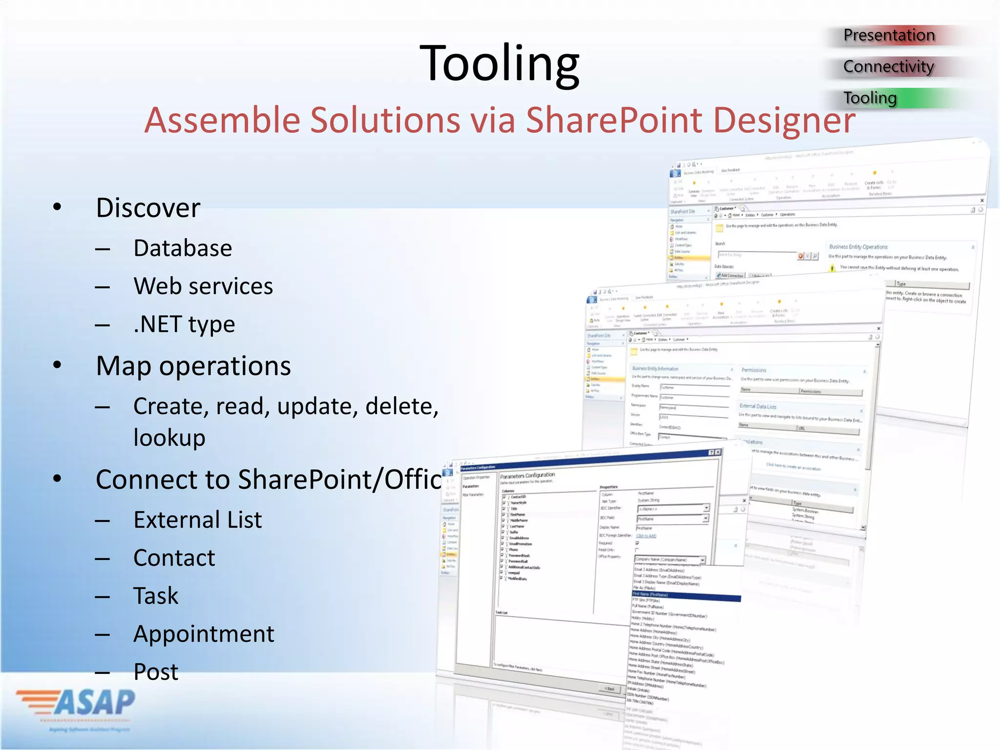 Tooling

•   Discover
    – Database
    – Web services
    – .NET type
•   Map operations
    – Create, read, update, delete,
      lookup
•   Connect to SharePoint/Office
    –   External List
    –   Contact
    –   Task
    –   Appointment
    –   Post
 