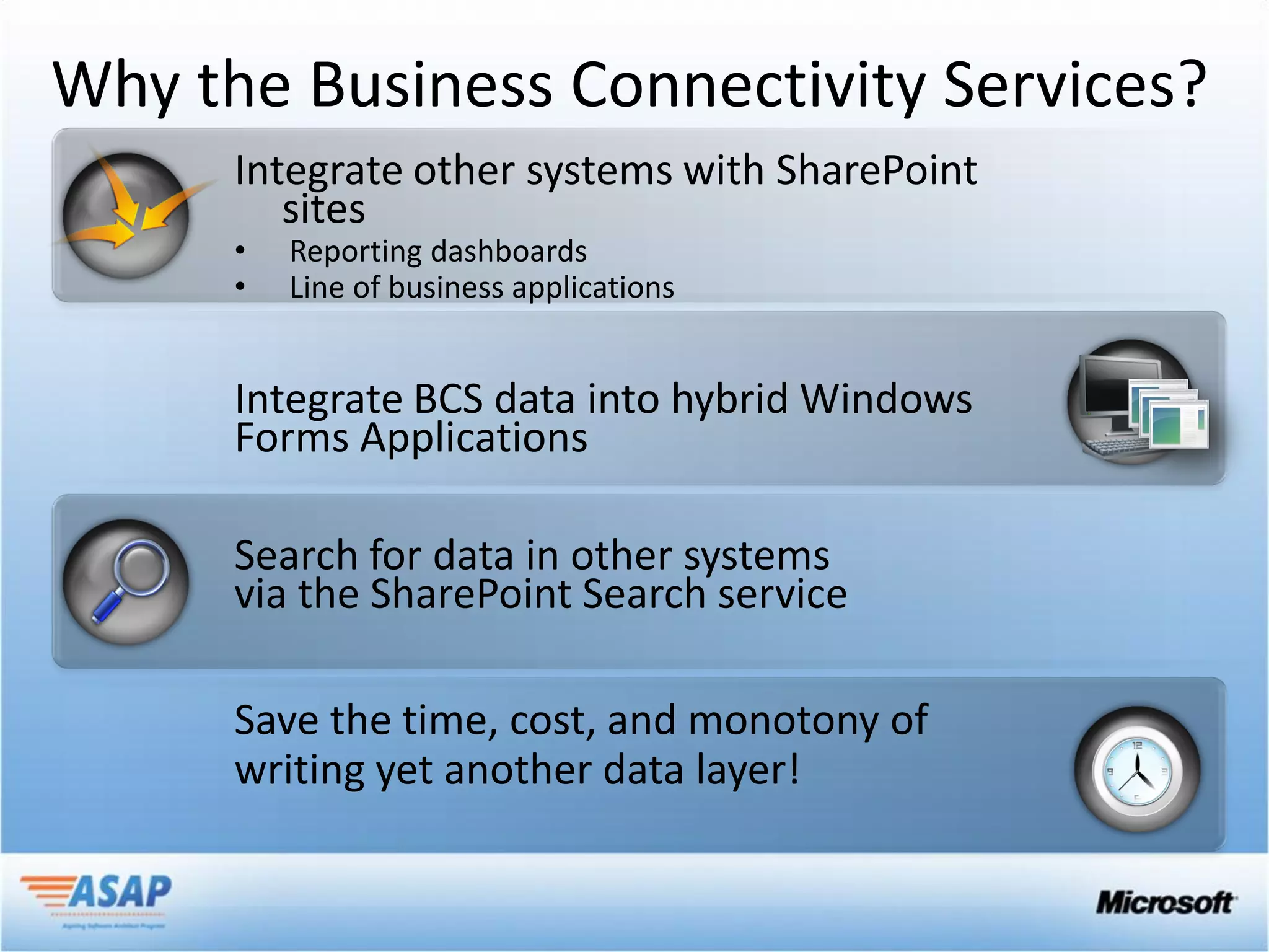 Why the Business Connectivity Services?
      Integrate other systems with SharePoint
         sites
      •   Reporting dashboards
      •   Line of business applications


      Integrate BCS data into hybrid Windows
      Forms Applications

      Search for data in other systems
      via the SharePoint Search service

      Save the time, cost, and monotony of
      writing yet another data layer!
 