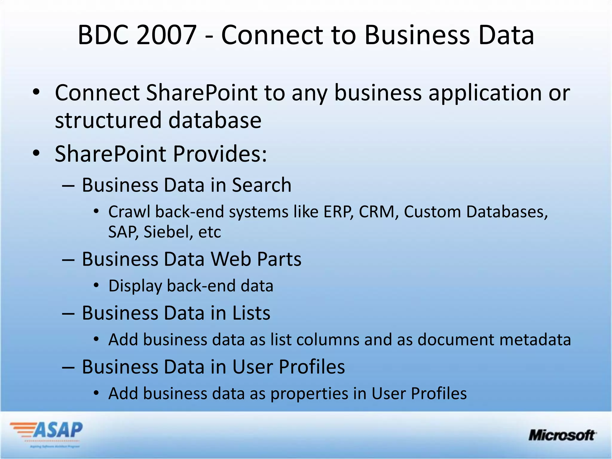 BDC 2007 - Connect to Business Data
• Connect SharePoint to any business application or
  structured database
• SharePoint Provides:
  – Business Data in Search
     • Crawl back-end systems like ERP, CRM, Custom Databases,
       SAP, Siebel, etc
  – Business Data Web Parts
     • Display back-end data
  – Business Data in Lists
     • Add business data as list columns and as document metadata
  – Business Data in User Profiles
     • Add business data as properties in User Profiles
 