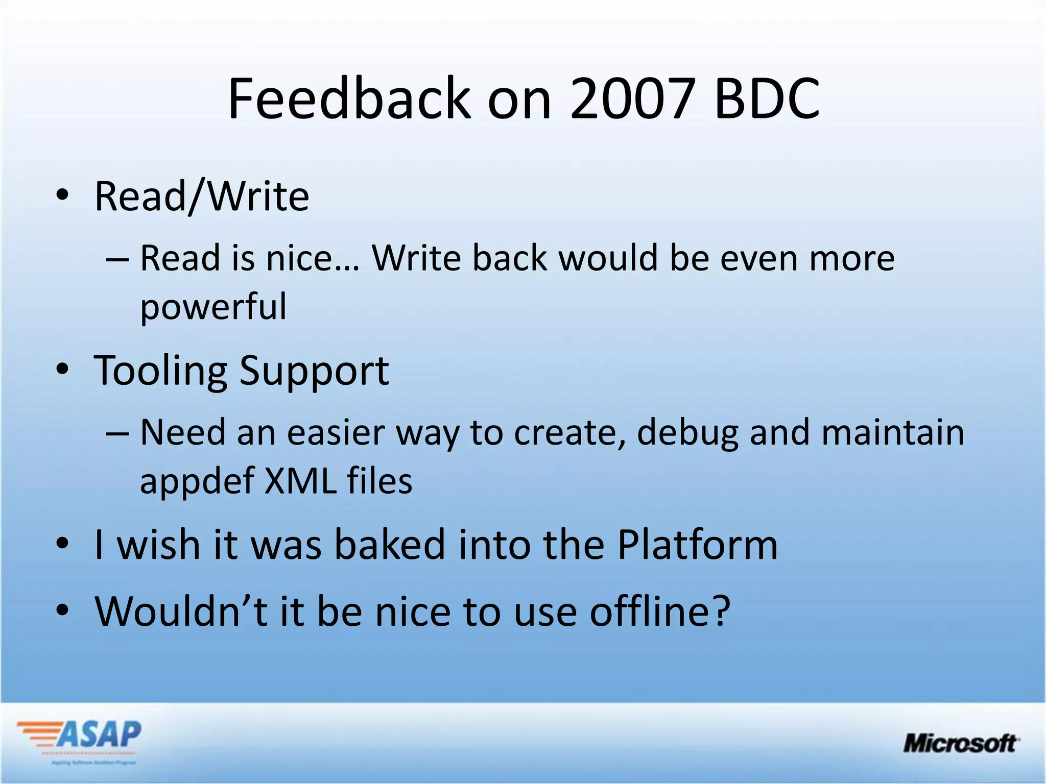 Feedback on 2007 BDC
• Read/Write
  – Read is nice… Write back would be even more
    powerful
• Tooling Support
  – Need an easier way to create, debug and maintain
    appdef XML files
• I wish it was baked into the Platform
• Wouldn’t it be nice to use offline?
 