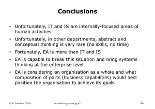 • Unfortunately, IT and IS are internally-focused areas of
human activities
• Unfortunately, in other departments, abstract and
conceptual thinking is very rare (no skills, no time)
• Fortunately, EA is more than IT and IS
• EA is capable to break this situation and bring systems
thinking at the enterprise level
• EA is considering an organisation as a whole and what
composition of parts (business capabilities) would best
position the organisation to achieve its goals
© A. Samarin 2014 Architecting synergy v2 104
Conclusions
 