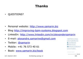 • QUESTIONS?
• Personal website: http://www.samarin.biz
• Blog http://improving-bpm-systems.blogspot.com
• LinkedIn: http://www.linkedin.com/in/alexandersamarin
• E-mail: alexandre.samarine@gmail.com
• Twitter: @samarin
• Mobile: +41 76 573 40 61
• Book: www.samarin.biz/book
Architecting synergy v2 105
Thanks
© A. Samarin 2014
 