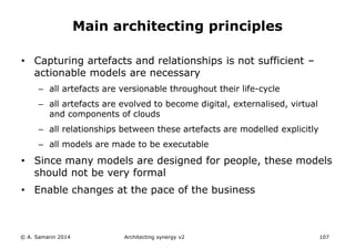 • Capturing artefacts and relationships is not sufficient –
actionable models are necessary
– all artefacts are versionable throughout their life-cycle
– all artefacts are evolved to become digital, externalised, virtual
and components of clouds
– all relationships between these artefacts are modelled explicitly
– all models are made to be executable
• Since many models are designed for people, these models
should not be very formal
• Enable changes at the pace of the business
© A. Samarin 2014 Architecting synergy v2 107
Main architecting principles
 