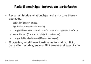 • Reveal all hidden relationships and structure them –
examples:
– static (in design phase)
– dynamic (in execution phase)
– composition (from atomic artefacts to a composite artefact)
– instantiation (from a template to instances)
– compatibility (between different versions)
• If possible, model relationships as formal, explicit,
traceable, testable, secure, SLA aware and executable
© A. Samarin 2014 Architecting synergy v2 108
Relationships between artefacts
 