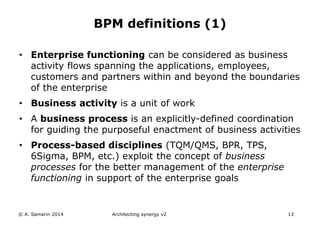 • Enterprise functioning can be considered as business
activity flows spanning the applications, employees,
customers and partners within and beyond the boundaries
of the enterprise
• Business activity is a unit of work
• A business process is an explicitly-defined coordination
for guiding the purposeful enactment of business activities
• Process-based disciplines (TQM/QMS, BPR, TPS,
6Sigma, BPM, etc.) exploit the concept of business
processes for the better management of the enterprise
functioning in support of the enterprise goals
© A. Samarin 2014 Architecting synergy v2 13
BPM definitions (1)
 