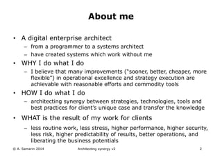 • A digital enterprise architect
– from a programmer to a systems architect
– have created systems which work without me
• WHY I do what I do
– I believe that many improvements (“sooner, better, cheaper, more
flexible”) in operational excellence and strategy execution are
achievable with reasonable efforts and commodity tools
• HOW I do what I do
– architecting synergy between strategies, technologies, tools and
best practices for client’s unique case and transfer the knowledge
• WHAT is the result of my work for clients
– less routine work, less stress, higher performance, higher security,
less risk, higher predictability of results, better operations, and
liberating the business potentials
Architecting synergy v2 2
About me
© A. Samarin 2014
 