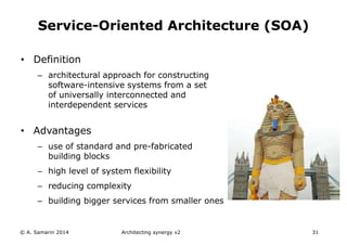 • Definition
– architectural approach for constructing
software-intensive systems from a set
of universally interconnected and
interdependent services
• Advantages
– use of standard and pre-fabricated
building blocks
– high level of system flexibility
– reducing complexity
– building bigger services from smaller ones
Architecting synergy v2 31
Service-Oriented Architecture (SOA)
© A. Samarin 2014
 