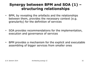 • BPM, by revealing the artefacts and the relationships
between them, provides the necessary context (e.g.
granularity) for the definition of services
• SOA provides recommendations for the implementation,
execution and governance of services
• BPM provides a mechanism for the explicit and executable
assembling of bigger services from smaller ones
© A. Samarin 2014 Architecting synergy v2 32
Synergy between BPM and SOA (1) –
structuring relationships
 