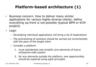 © A. Samarin 2014 Architecting synergy v2 45
Platform-based architecture (1)
• Business concern: How to deliver many similar
applications for various highly-diverse clients; define
everything up-front is not possible (typical BPM or ECM
project)
• Logic
– Developing individual applications will bring a lot of duplications
– The provisioning of solutions should be carried out incrementally
with the pace of the target client
– Consider a platform
1. must standardise and simplify core elements of future
enterprise-wide system
2. for any elements outside the platform, new opportunities
should be explored using agile principles
 