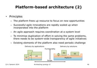 • Principles
– The platform frees up resource to focus on new opportunities
– Successful agile innovations are rapidly scaled up when
incorporated into the platform
– An agile approach requires coordination at a system level
– To minimise duplication of effort in solving the same problems,
there needs to be system-wide transparency of agile initiatives
– Existing elements of the platform also need periodic challenge
© A. Samarin 2014 Architecting synergy v2 46
Platform-based architecture (2)
A2
A1
A3
Platform
S2
…S
1
S3
Functionality
Delivery by solutionsDelivery by applications
Scope
 