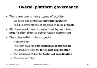 • There are two primary types of activity.
– On-going and centralised platform evolution
– Rapid implementation of solutions as mini-projects
• Platform evolution is carried out by an inter-
organisational-units coordination committee
• The roles within mini-projects
– A stakeholder
– The team lead for administrative coordination
– The product owner for functional coordination
– The solution architect for technical coordination
– The team member
© A. Samarin 2014 Architecting synergy v2 47
Overall platform governance
 