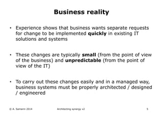 • Experience shows that business wants separate requests
for change to be implemented quickly in existing IT
solutions and systems
• These changes are typically small (from the point of view
of the business) and unpredictable (from the point of
view of the IT)
• To carry out these changes easily and in a managed way,
business systems must be properly architected / designed
/ engineered
© A. Samarin 2014 Architecting synergy v2 5
Business reality
 