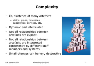 • Co-existence of many artefacts
– vision, plans, processes,
capabilities, services, etc.
• Dynamic and interrelated
• Not all relationships between
artefacts are explicit
• Not all relationships between
artefacts are interpreted
consistently by different staff
members and systems
• Small changes can be very destructive
© A. Samarin 2014 Architecting synergy v2 7
Complexity
 
