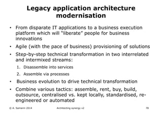 • From disparate IT applications to a business execution
platform which will “liberate” people for business
innovations
• Agile (with the pace of business) provisioning of solutions
• Step-by-step technical transformation in two interrelated
and intermixed streams:
1. Disassemble into services
2. Assemble via processes
• Business evolution to drive technical transformation
• Combine various tactics: assemble, rent, buy, build,
outsource, centralised vs. kept locally, standardised, re-
engineered or automated
© A. Samarin 2014 Architecting synergy v2 78
Legacy application architecture
modernisation
 