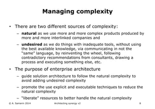 • There are two different sources of complexity:
– natural as we use more and more complex products produced by
more and more interlinked companies and
– undesired as we do things with inadequate tools, without using
the best available knowledge, via communicating in not the
“same” language, by reinventing the wheel, following
contradictory recommendations from consultants, drawing a
process and executing something else, etc.
• The purpose of enterprise architecture
– guide solution architecture to follow the natural complexity to
avoid adding undesired complexity
– promote the use explicit and executable techniques to reduce the
natural complexity
– “liberate” resources to better handle the natural complexity
© A. Samarin 2014 Architecting synergy v2 8
Managing complexity
 