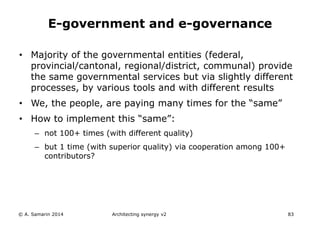 • Majority of the governmental entities (federal,
provincial/cantonal, regional/district, communal) provide
the same governmental services but via slightly different
processes, by various tools and with different results
• We, the people, are paying many times for the “same”
• How to implement this “same”:
– not 100+ times (with different quality)
– but 1 time (with superior quality) via cooperation among 100+
contributors?
© A. Samarin 2014 Architecting synergy v2 83
E-government and e-governance
 