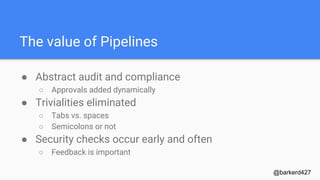The value of Pipelines
● Abstract audit and compliance
○ Approvals added dynamically
● Trivialities eliminated
○ Tabs vs. spaces
○ Semicolons or not
● Security checks occur early and often
○ Feedback is important
@barkerd427
 