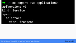 The Service now matches on the label “tier” with the value “frontend”.
➜ ~ oc export svc application0
apiVersion: v1
kind: Service
spec:
selector:
tier: frontend
@barkerd427
 