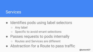Services
● Identifies pods using label selectors
○ Any label
○ Specific to avoid errant selections
● Passes requests to pods internally
○ Routes and Services are different
● Abstraction for a Route to pass traffic
@barkerd427
 
