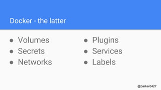 Docker - the early
● Docker is an
abstraction
○ cgroups
○ Namespaces
@barkerd427
● Not Included
○ Metadata
○ Volumes
○ Secrets
○ Services
○ Network
 