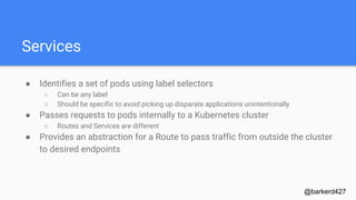 Services
● Identifies a set of pods using label selectors
○ Can be any label
○ Should be specific to avoid picking up disparate applications unintentionally
● Passes requests to pods internally to a Kubernetes cluster
○ Routes and Services are different
● Provides an abstraction for a Route to pass traffic from outside the cluster
to desired endpoints
@barkerd427
 