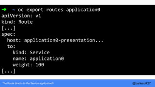 The Route directs to the Service application0
➜ ~ oc export routes application0
apiVersion: v1
kind: Route
[...]
spec:
host: application0-presentation...
to:
kind: Service
name: application0
weight: 100
[...]
@barkerd427
 