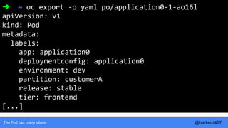 The Pod has many labels.
➜ ~ oc export -o yaml po/application0-1-ao16l
apiVersion: v1
kind: Pod
metadata:
labels:
app: application0
deploymentconfig: application0
environment: dev
partition: customerA
release: stable
tier: frontend
[...]
@barkerd427
 