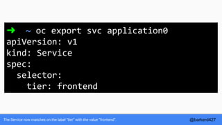 The Service now matches on the label “tier” with the value “frontend”.
➜ ~ oc export svc application0
apiVersion: v1
kind: Service
spec:
selector:
tier: frontend
@barkerd427
 