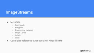 ImageStreams
● Metadata
○ Commands
○ Entrypoint
○ Environment variables
○ Image Layers
○ Labels
○ Ports
● Could also reference other container kinds like rkt
@barkerd427
 