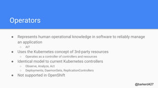 Operators
● Represents human operational knowledge in software to reliably manage
an application
○ AI?
● Uses the Kubernetes concept of 3rd-party resources
○ Operates as a controller of controllers and resources
● Identical model to current Kubernetes controllers
○ Observe, Analyze, Act
○ Deployments, DaemonSets, ReplicationControllers
● Not supported in OpenShift
@barkerd427
 