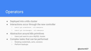 Operators
● Deployed into a k8s cluster
● Interactions occur through the new controller
○ kubectl get prometheuses --all-namespaces
○ kubectl get alertmanagers --all-namespaces
● Abstraction around k8s primitives
○ Users just want to use a MySQL cluster.
● Complex tasks that can be performed
○ Rotating credentials, certs, versions
○ Perform backups
@barkerd427
 