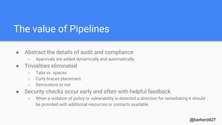 The value of Pipelines
● Abstract the details of audit and compliance
○ Approvals are added dynamically and automatically
● Trivialities eliminated
○ Tabs vs. spaces
○ Curly braces placement
○ Semicolons or not
● Security checks occur early and often with helpful feedback
○ When a violation of policy or vulnerability is detected a direction for remediating it should
be provided with additional resources or contacts available
@barkerd427
 