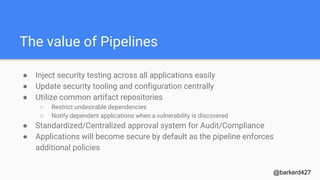 The value of Pipelines
● Inject security testing across all applications easily
● Update security tooling and configuration centrally
● Utilize common artifact repositories
○ Restrict undesirable dependencies
○ Notify dependent applications when a vulnerability is discovered
● Standardized/Centralized approval system for Audit/Compliance
● Applications will become secure by default as the pipeline enforces
additional policies
@barkerd427
 