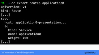 The Route directs to the Service application0
➜ ~ oc export routes application0
apiVersion: v1
kind: Route
[...]
spec:
host: application0-presentation...
to:
kind: Service
name: application0
weight: 100
[...]
@barkerd427
 