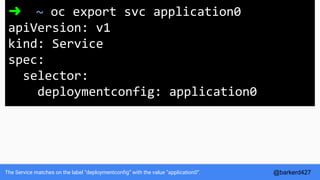 The Service matches on the label “deploymentconfig” with the value “application0”.
➜ ~ oc export svc application0
apiVersion: v1
kind: Service
spec:
selector:
deploymentconfig: application0
@barkerd427
 