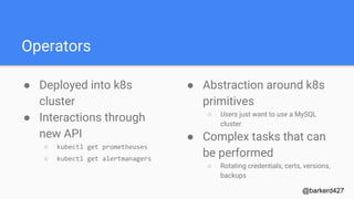 Operators
● Deployed into k8s
cluster
● Interactions through
new API
○ kubectl get prometheuses
○ kubectl get alertmanagers
@barkerd427
● Abstraction around k8s
primitives
○ Users just want to use a MySQL
cluster.
● Complex tasks that can
be performed
○ Rotating credentials, certs, versions,
backups
 