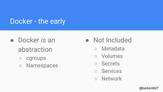 Docker - the early
● Docker is an
abstraction
○ cgroups
○ Namespaces
@barkerd427
● Not Included
○ Metadata
○ Volumes
○ Secrets
○ Services
○ Network
 
