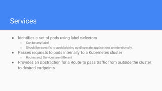 Services
● Identifies a set of pods using label selectors
○ Can be any label
○ Should be specific to avoid picking up disparate applications unintentionally
● Passes requests to pods internally to a Kubernetes cluster
○ Routes and Services are different
● Provides an abstraction for a Route to pass traffic from outside the cluster
to desired endpoints
 