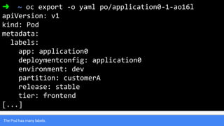 The Pod has many labels.
➜ ~ oc export -o yaml po/application0-1-ao16l
apiVersion: v1
kind: Pod
metadata:
labels:
app: application0
deploymentconfig: application0
environment: dev
partition: customerA
release: stable
tier: frontend
[...]
 